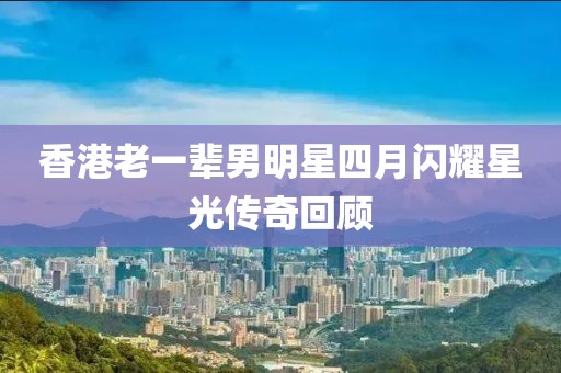 香港老一輩男明星四月閃耀星光傳奇回顧