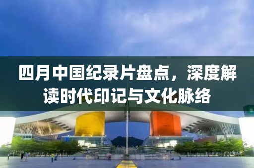 四月中國紀錄片盤點,深度解讀時代印記與文化脈絡