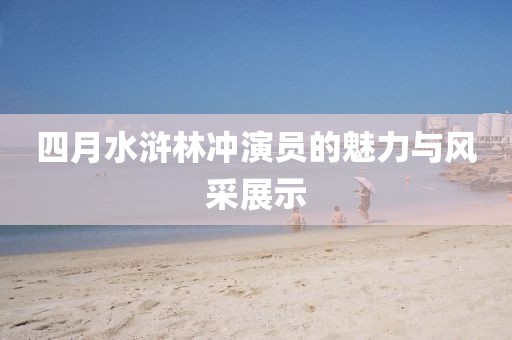 四月水滸林沖演員的魅力與風采展示