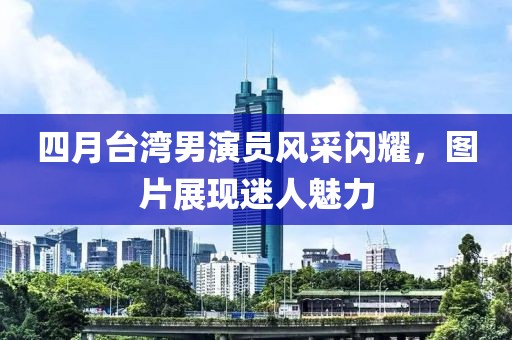 四月臺灣男演員風采閃耀,圖片展現迷人魅力