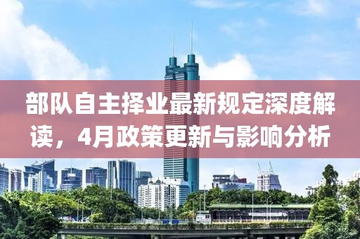部隊自主擇業最新規定深度解讀,4月政策更新與影響分析