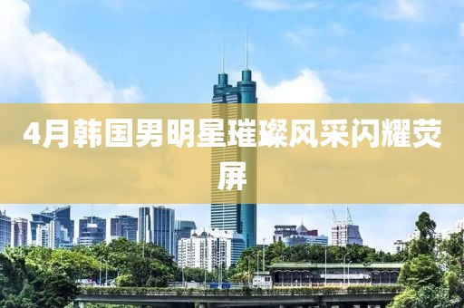 4月韓國男明星璀璨風采閃耀熒屏