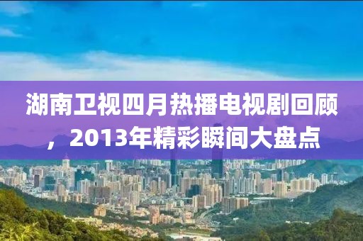 湖南衛視四月熱播電視劇回顧,2013年精彩瞬間大盤點
