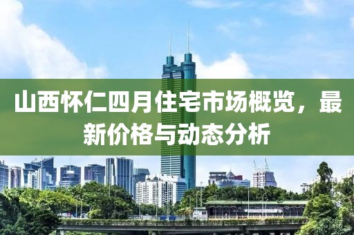 山西懷仁四月住宅市場(chǎng)概覽,最新價(jià)格與動(dòng)態(tài)分析