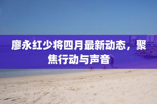廖永紅少將四月最新動態,聚焦行動與聲音