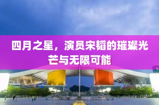 四月之星,演員宋韜的璀璨光芒與無限可能