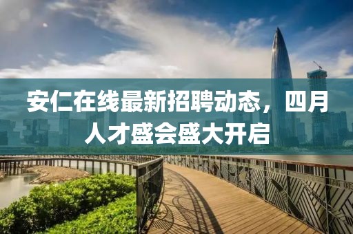 安仁在線最新招聘動態,四月人才盛會盛大開啟