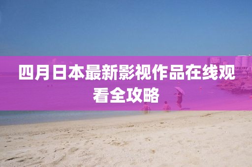 四月日本最新影視作品在線觀看全攻略