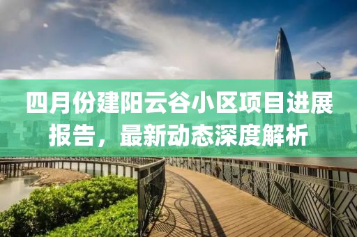 四月份建陽云谷小區項目進展報告,最新動態深度解析