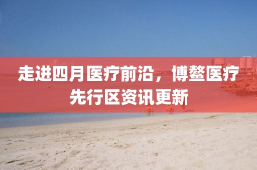 走進四月醫療前沿,博鰲醫療先行區資訊更新