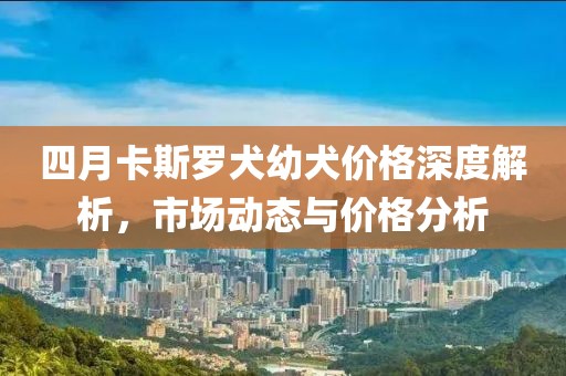 四月卡斯羅犬幼犬價格深度解析,市場動態與價格分析