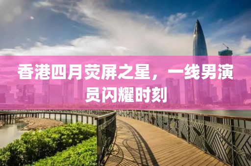 香港四月熒屏之星,一線男演員閃耀時刻