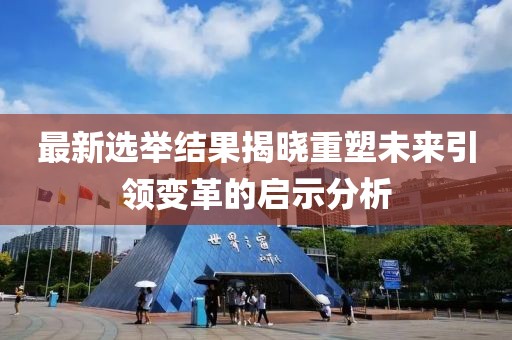 最新選舉結果揭曉重塑未來引領變革的啟示分析