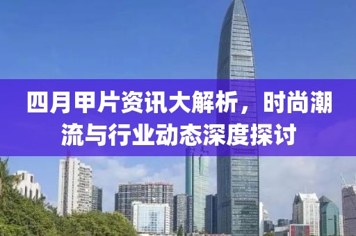 四月甲片資訊大解析,時尚潮流與行業動態深度探討