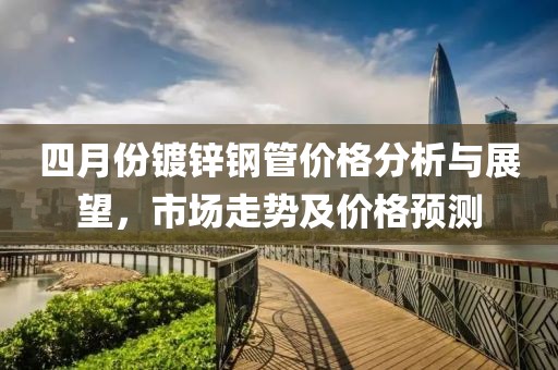 四月份鍍鋅鋼管價格分析與展望，市場走勢及價格預測