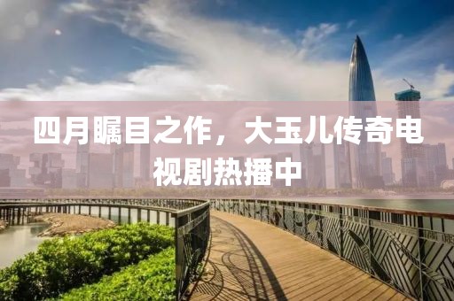 四月矚目之作,大玉兒傳奇電視劇熱播中