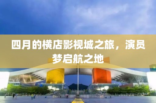 四月的橫店影視城之旅,演員夢(mèng)啟航之地