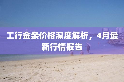 工行金條價格深度解析,4月最新行情報告