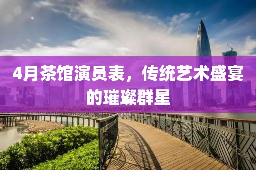 4月茶館演員表，傳統藝術盛宴的璀璨群星