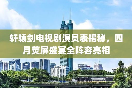 軒轅劍電視劇演員表揭秘,四月熒屏盛宴全陣容亮相