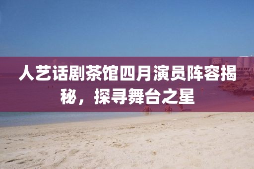 人藝話劇茶館四月演員陣容揭秘,探尋舞臺之星