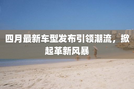 四月最新車型發布引領潮流,掀起革新風暴
