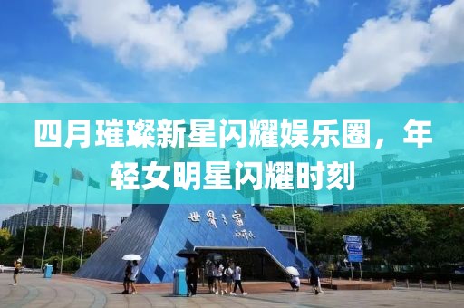 四月璀璨新星閃耀娛樂圈,年輕女明星閃耀時刻