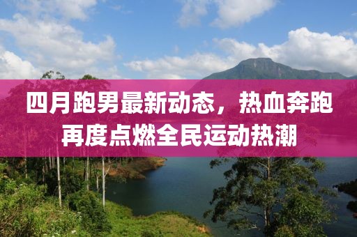 四月跑男最新動態,熱血奔跑再度點燃全民運動熱潮