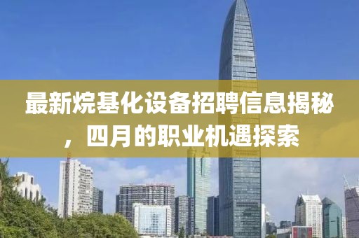 最新烷基化設備招聘信息揭秘,四月的職業機遇探索