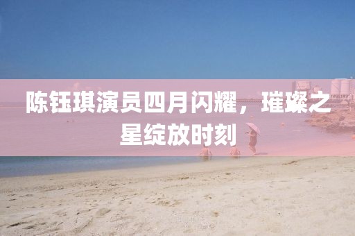 陳鈺琪演員四月閃耀,璀璨之星綻放時刻