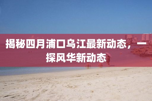 揭秘四月浦口烏江最新動態,一探風華新動態