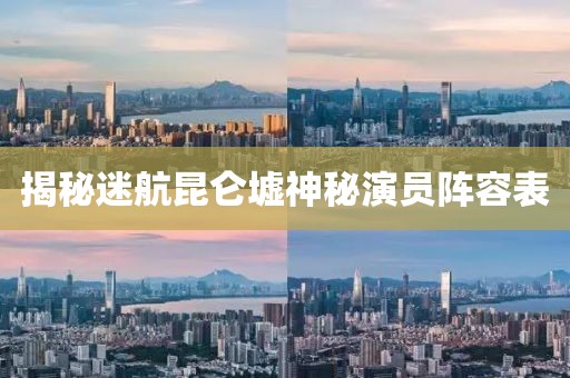 揭秘迷航昆侖墟神秘演員陣容表