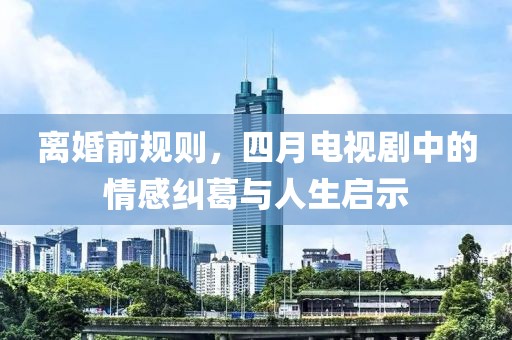 離婚前規則,四月電視劇中的情感糾葛與人生啟示