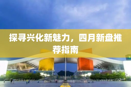 探尋興化新魅力,四月新盤推薦指南