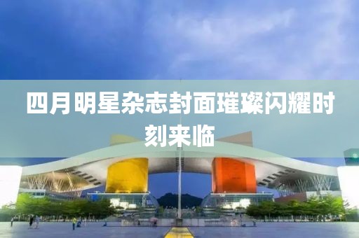 四月明星雜志封面璀璨閃耀時刻來臨