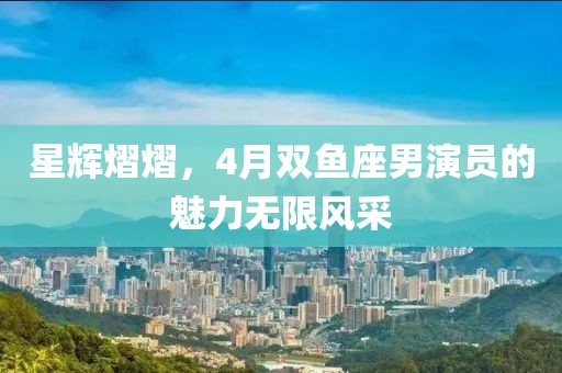 星輝熠熠，4月雙魚座男演員的魅力無限風采