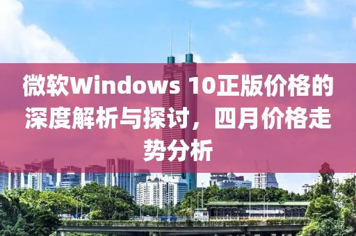 微軟Windows 10正版價格的深度解析與探討，四月價格走勢分析