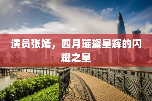演員張嫣,四月璀璨星輝的閃耀之星