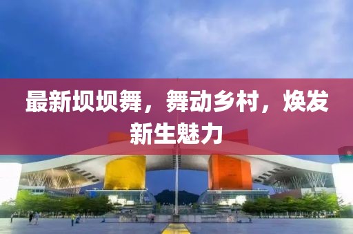 最新壩壩舞,舞動鄉村,煥發新生魅力