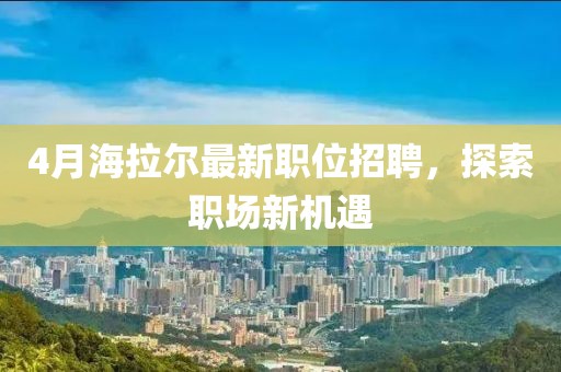 4月海拉爾最新職位招聘，探索職場新機遇