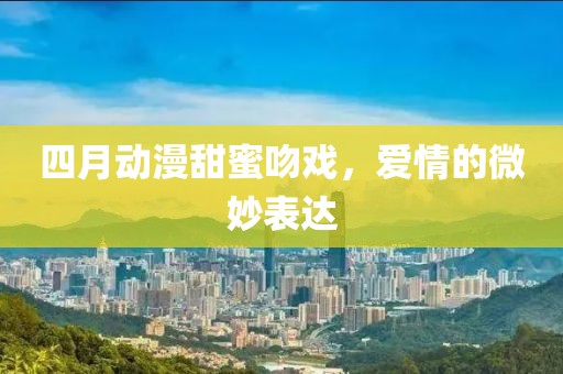 四月動漫甜蜜吻戲,愛情的微妙表達