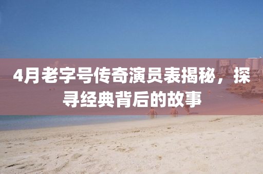 4月老字號傳奇演員表揭秘，探尋經典背后的故事