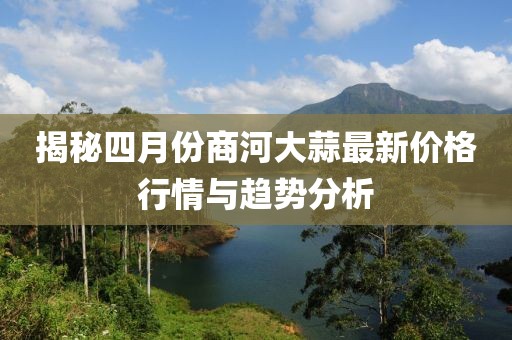 揭秘四月份商河大蒜最新價格行情與趨勢分析
