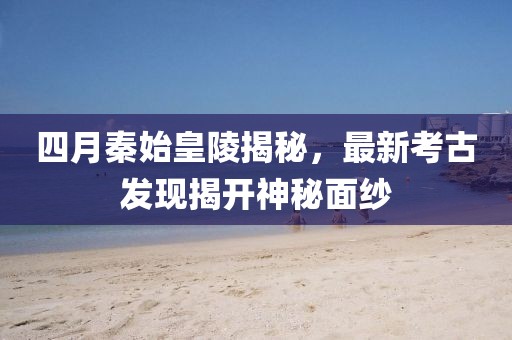 四月秦始皇陵揭秘,最新考古發現揭開神秘面紗