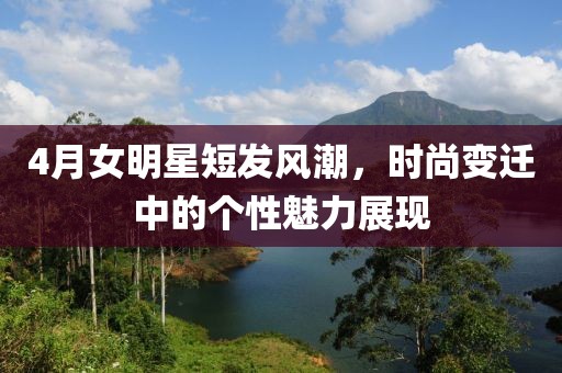 4月女明星短發風潮,時尚變遷中的個性魅力展現