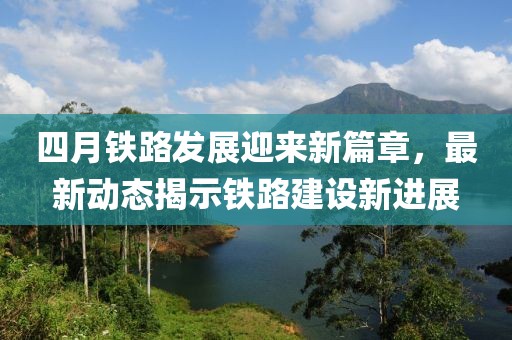 四月鐵路發展迎來新篇章,最新動態揭示鐵路建設新進展