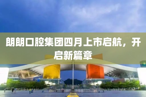 朗朗口腔集團(tuán)四月上市啟航,開啟新篇章