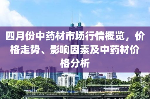 四月份中藥材市場行情概覽,價格走勢、影響因素及中藥材價格分析