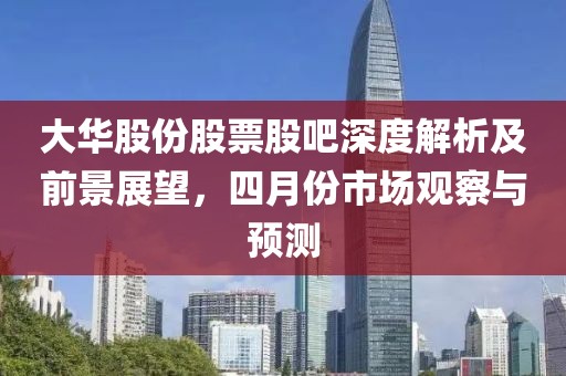 大華股份股票股吧深度解析及前景展望,四月份市場觀察與預測
