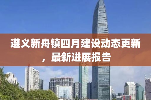 遵義新舟鎮四月建設動態更新,最新進展報告